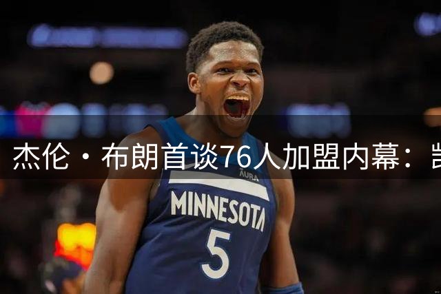 杰伦·布朗首谈76人加盟内幕：凯尔特人交易让我心寒